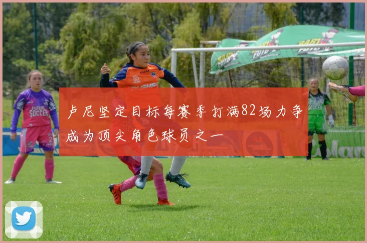 卢尼坚定目标每赛季打满82场力争成为顶尖角色球员之一
