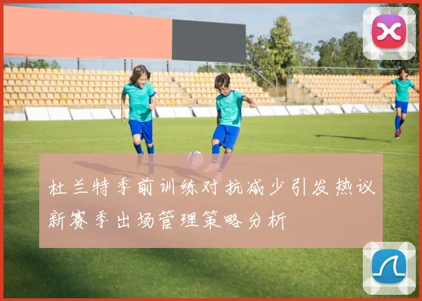 杜兰特季前训练对抗减少引发热议新赛季出场管理策略分析