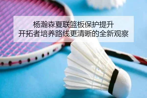 杨瀚森夏联篮板保护提升 开拓者培养路线更清晰的全新观察